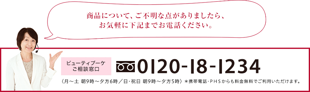 商品について、ご不明な点がありましたら、お気軽に下記までお電話ください。 ビューティブーケご相談窓口 0120-18-1234 <月~土 朝9時~夜9時/日・祝日 朝9時~夕方5時> *携帯電話・PHSからも料金無料でご利用いただけます。