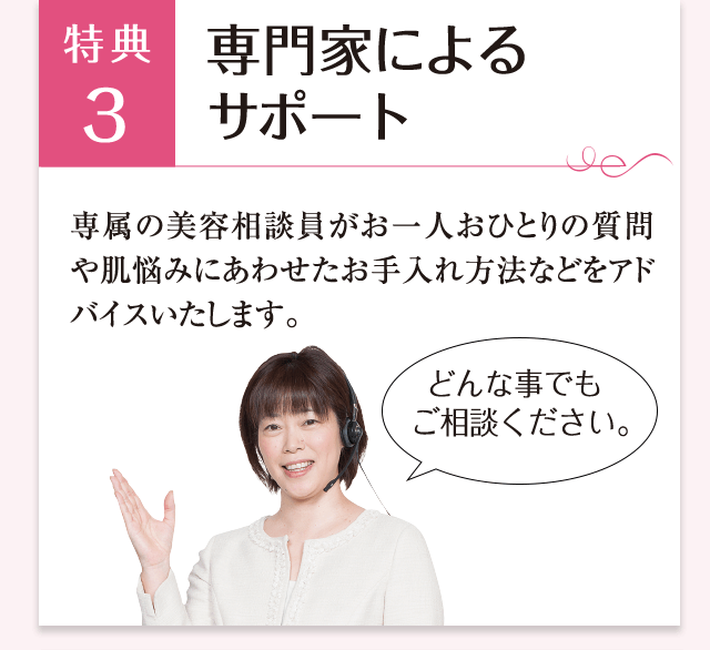 特典3 専門家によるサポート 専属の美容相談員がお一人おひとりの質問や肌悩みにあわせたお手入れ方法などをアドバイスいたします。