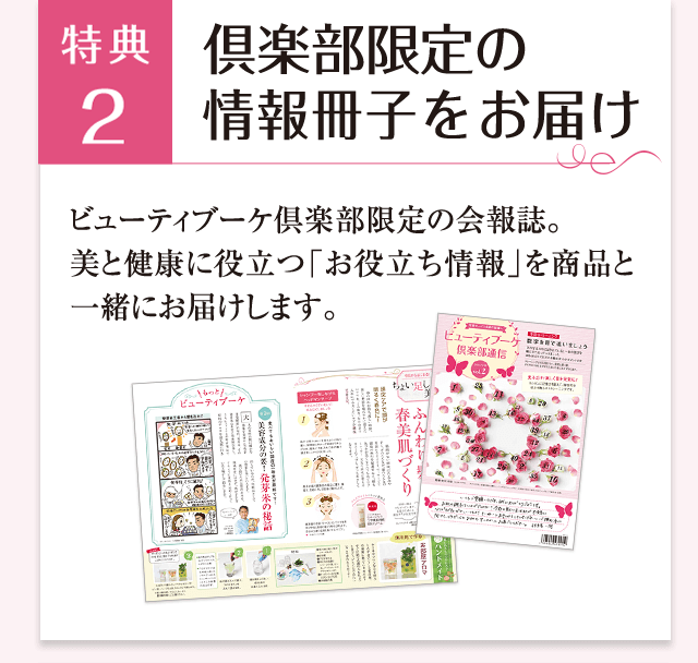 特典4 倶楽部限定の情報冊子をお届け ビューティブーケ倶楽部限定の会報誌。美と健康に役立つ「お役立ち情報」を商品と一緒にお届けします。
