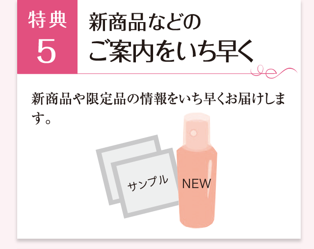 特典5 新商品などのご案内をいち早く 新商品や限定品のご案内をいち早くお届けします。