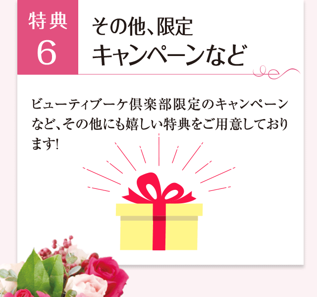 特典6 その他、限定キャンペーンなど ビューティブーケ倶楽部限定のキャンペーンなど、その他にもうれしい特典をご用意しております!