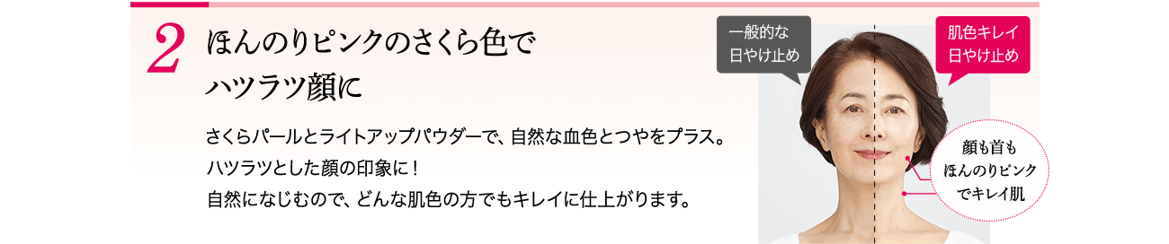 2 ほんのりピンクのさくら色でハツラツ顔に さくらパールとライトアップパウダーで、自然な血色とつやをプラス。ハツラツとした顔の印象に!自然になじむので、どんな肌色の方でもキレイに仕上がります。 一般的な日やけ止め 肌色キレイ日やけ止め 顔も首もほんのりピンクでキレイ肌