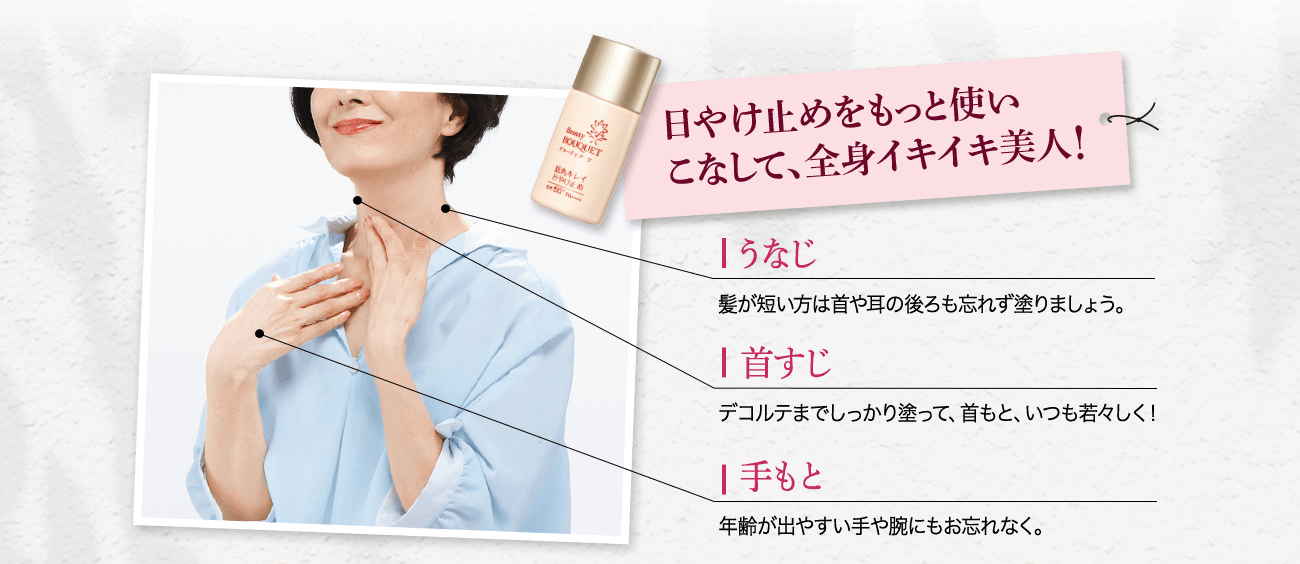 日やけ止めをもっと使いこなして、全身イキイキ美人 うなじ 髪が短い方は首や耳の後ろも忘れず塗りましょう。 首すじ デコルテまでしっかり塗って、首もと、いつも若々しく! 手もと 年齢が出やすい手や腕にもお忘れなく。