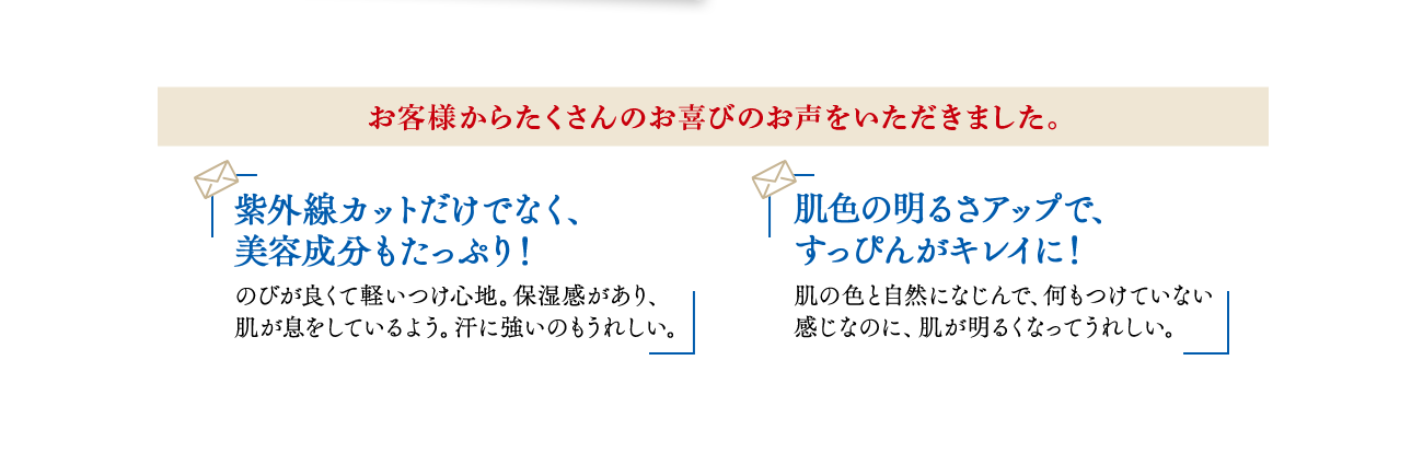 お客様からたくさんのお喜びのお声をいただきました。紫外線カットだけでなく、美容成分もたっぷり!のびが良くて軽いつけ心地。保湿感があり、肌が息をしているよう。汗に強いのもうれしい。 肌色の明るさアップで、すっぴんがキレイに!肌の色と自然になじんで、何もつけていない感じなのに、肌が明るくなってうれしい。