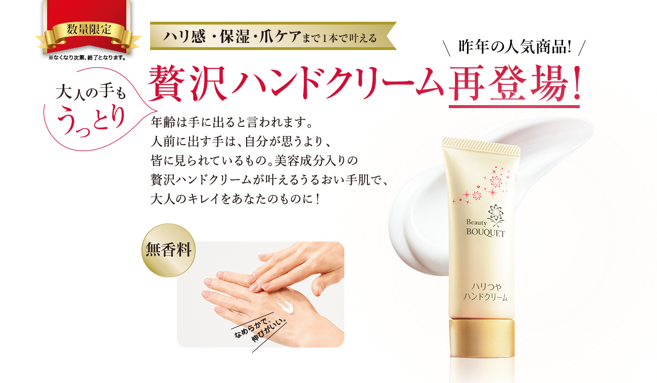 通信販売限定 数量限定 ※なくなり次第、終了となります。 ハリ感・保湿・爪ケアまで1本で叶える 昨年の人気商品! 大人の手もうっとり 贅沢ハンドクリーム再登場! 年齢は手に出ると言われます。人前に出す手は、自分が思うより、皆に見られているもの。美容成分入りの贅沢ハンドクリームが叶えるうるおい手肌で、大人のキレイをあなたのものに! 無香料 なめらかで伸びがいい。