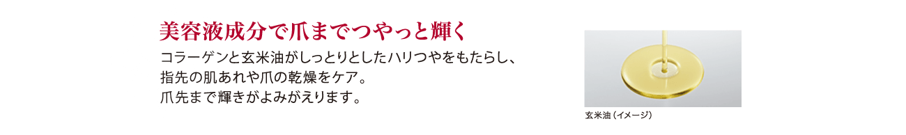 美容液成分で爪までつやっと輝く コラーゲンと玄米油がしっとりとしたハリつやをもたらし、指先の肌あれや爪の感想をケア。爪先まで輝きがよみがえります。