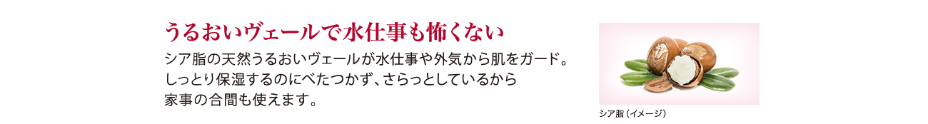うるおいヴェールで水仕事も怖くない シア脂の天然うるおいヴェールが水仕事や外気から肌をガード。しっとり保湿するのにべたつかず、さらっとしているから家事の合間も使えます。
