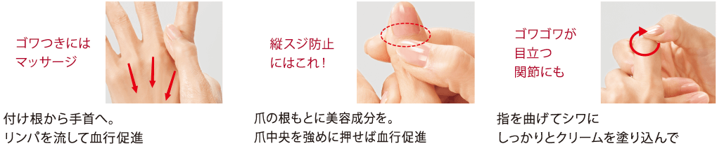 ゴワつきにはマッサージ 付け根から手首へ。リンパを流して血行促進/縦スジ防止にはこれ! 爪の根もとに美容成分を。爪中央を強めに押せば血行促進/ゴワゴワが目立つ関節にも 指を曲げてシワにしっかりとクリームを塗り込んで