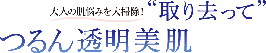 大人の肌悩みを大掃除!”取り去って”つるん透明美肌
