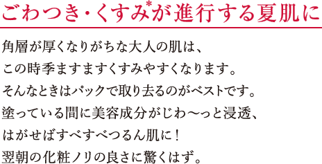 ごわつき・くすみ*が進行する夏肌に 角層が厚くなりがちな大人の肌は、この時季ますますくすみやすくなります。そんなときはパックで取り去るのがベストです。塗っている間に美容成分がじわ~っと浸透、はがせばすべすべつるん肌に!翌朝の化粧ノリの良さに驚くはず。