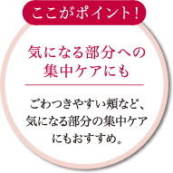 ここがポイント! 気になる部分への集中ケアにも ごわつきやすい頬など、気になる部分の集中ケアにもおすすめ。