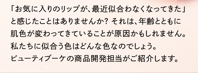 「お気に入りのリップが、最近似合わなくなってきた」と感じたことはありませんか?それは、年齢とともに肌色が変わってきていることが原因かもしれません。私たちに似合う色はどんな色なのでしょう。ビューティブーケの商品開発担当がご紹介します。