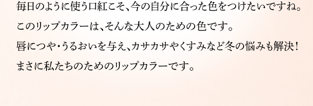 毎日のように使う口紅こそ、今の自分に合った色をつけたいですね。このリップカラーは、そんな大人のための色です。唇につや・うるおいを与え、カサカサやくすみなど冬の悩みも解決!まさに私たちのためのリップカラーです。