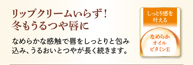リップクリームいらず!冬もうるつや唇に なめらかな感触で唇をしっとりと包み込み、うるおいとつやが長く続きます。 しっとり感を叶える なめらかオイルビタミンE