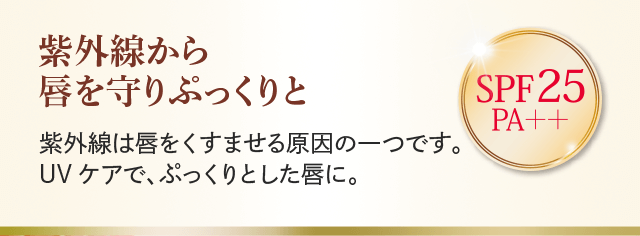 紫外線から唇を守りぷっくりと 紫外線は唇をくすませる原因の一つです。UVケアで、ぷっくりとした唇に。 SPF25 PA++