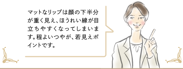 マットなリップは顔の下半分が重く見え、ほうれい線が目立ちやすくなってしまいます。程よいつやが、若見えポイントです。