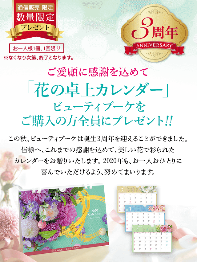 通信販売限定 数量限定 お一人様1冊、1回限り ※なくなり次第、終了となります。 ご愛顧に感謝を込めて「花の卓上カレンダー」ビューティブーケをご購入の方全員にプレゼント!!この秋、ビューティブーケは誕生3周年を迎えることができました。皆様へ、これまでの感謝を込めて、美しい花で彩られたカレンダーをお贈りいたします。2020年も、お一人ひとりに喜んでいただけるよう、努めてまいります。