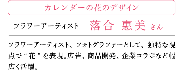 カレンダーの花のデザイン ふらわーアーティスト 落合恵美さん フラワーアーティスト、フォトグラファーとして、独特な視点で”花”を表現。広告、商品開発、企業コラボなど幅広く活躍。