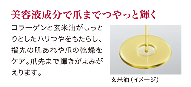 美容液成分で爪までつやっと輝く コラーゲンと玄米油がしっとりとしたハリつやをもたらし、指先の肌あれや爪の乾燥をケア。爪先まで輝きがよみがえります。
