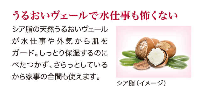 うるおいヴェールで水仕事も怖くない シア脂の天然うるおいヴェールが水仕事や外気から肌をガード。しっとり保湿するのにべたつかず、さらっとしているから家事の合間も使えます。