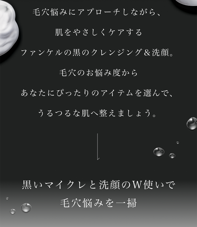 毛穴悩みにアプローチしながら、肌をやざしくケアするファンケルの黒のクレンジング&洗顔。毛穴のお悩み度からあなたにぴったりのアイテムを選んで、うるつるな肌へ整えましょう。黒いマイクレと洗顔のW使いで毛穴悩みを一掃