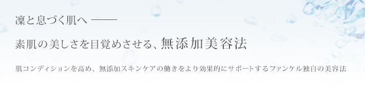 凛と息づく肌へ 素肌の美しさを目覚めさせる、無添加美容法 肌コンディションを高め、無添加スキンケアの働きをより効果的にサポートするファンケル独自の美容法