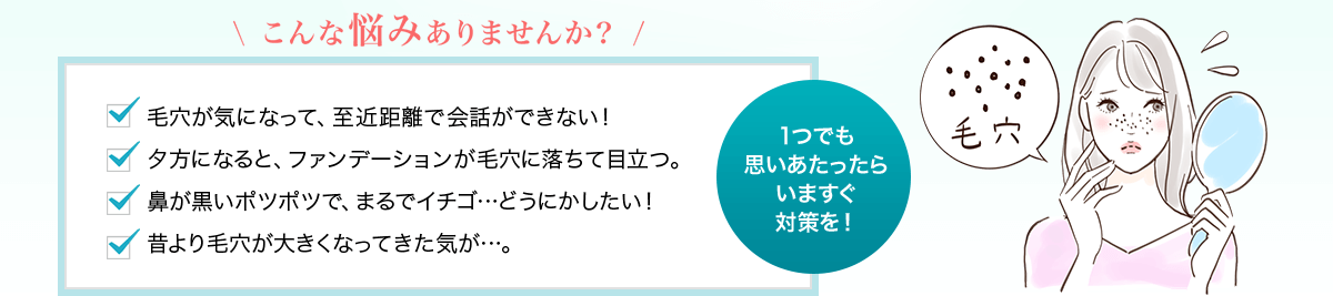 こんな悩みありませんか？ 毛穴が気になって、至近距離で会話ができない！ 夕方になると、ファンデーションが毛穴に落ちて目立つ。 鼻が黒いポツポツで、まるでイチゴ…どうにかしたい！ 昔より毛穴が大きくなってきた気が…。 1つでも思いあたったらいますぐ対策を！