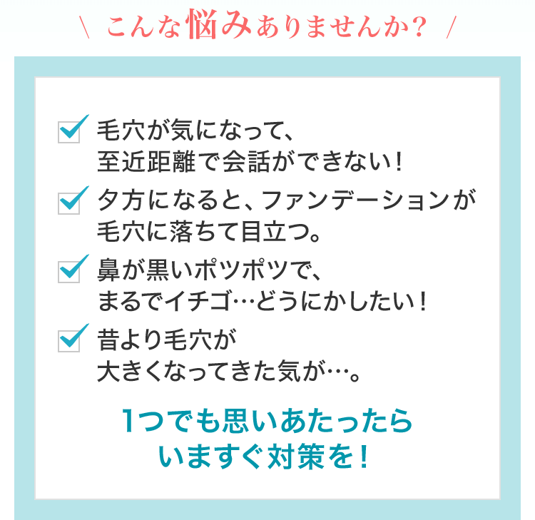 こんな悩みありませんか？ 毛穴が気になって、至近距離で会話ができない！ 夕方になると、ファンデーションが毛穴に落ちて目立つ。 鼻が黒いポツポツで、まるでイチゴ…どうにかしたい！ 昔より毛穴が大きくなってきた気が…。 1つでも思いあたったらいますぐ対策を！