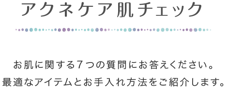 アクネケア肌チェック お肌に関する7つの質問にお答えください。最適なアイテムとお手入れ方法をご紹介します。