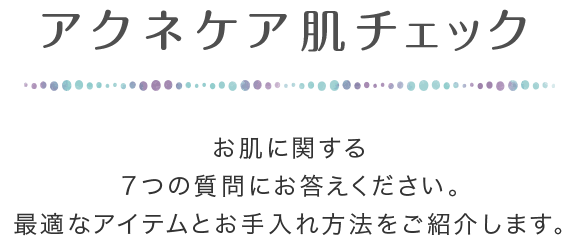 アクネケア肌チェック お肌に関する7つの質問にお答えください。最適なアイテムとお手入れ方法をご紹介します。