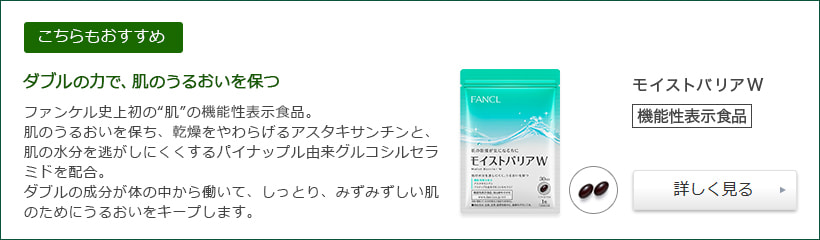 [こちらもおすすめ]ダブルの力で、肌のうるおいを保つ ファンケル史上初の“肌”の機能性表示食品。肌のうるおいを保ち、乾燥をやわらげるアスタキサンチンと、肌の水分を逃がしにくくするパイナップル由来グルコシルセラミドを配合。ダブルの成分が体の中から働いて、しっとり、みずみずしい肌のためにうるおいをキープします。 モイストバリアW 機能性表示食品 詳しく見る