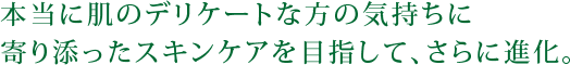 本当に肌のデリケートな方の気持ちに寄り添ったスキンケアを目指して、さらに進化。