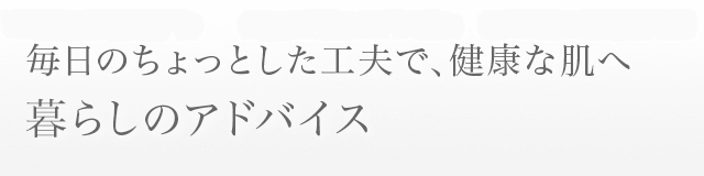 毎日のちょっとした工夫で、健康な肌へ 暮らしのアドバイス