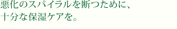 悪化のスパイラルを断つために、十分な保湿ケアを。