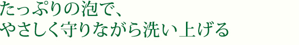 たっぷりの泡で、やさしく守りながら洗い上げる