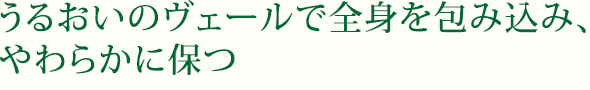 うるおいのヴェールで全身を包み込み、やわらかに保つ