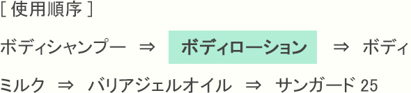 [使用順序] ボディシャンプー　⇒　　ボディローション　　⇒　ボディミルク　⇒　バリアジェルオイル　⇒　サンガード25