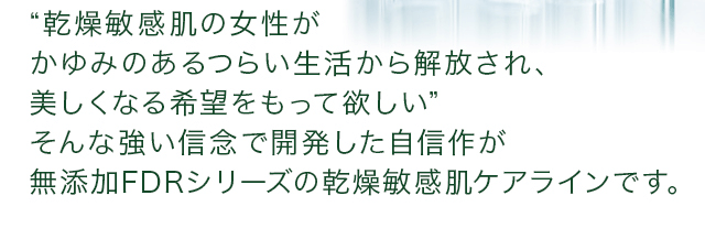 “乾燥敏感肌の女性がかゆみのあるつらい生活から解放され、美しくなる希望をもって欲しい”そんな強い信念で開発した自信作が無添加FDRシリーズの乾燥敏感肌ケアラインです。