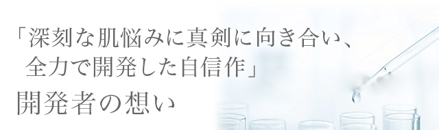 「深刻な肌悩みに真剣に向き合い、 全力で開発した自信作」開発者の想い