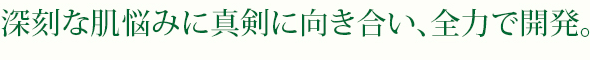 深刻な肌悩みに真剣に向き合い、全力で開発。