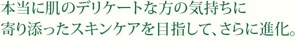 本当に肌のデリケートな方の気持ちに寄り添ったスキンケアを目指して、さらに進化。