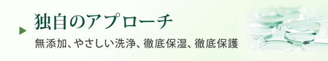 独自のアプローチ 無添加、やさしい洗浄、徹底保湿、徹底保護