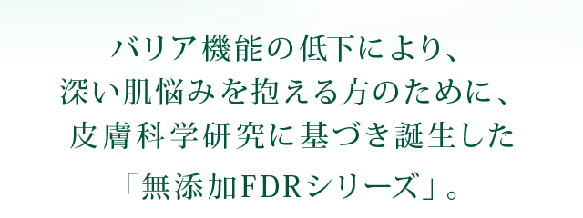 バリア機能の低下により、深い肌悩みを抱える方のために、皮膚科学研究に基づき誕生した「無添加FDRシリーズ」。