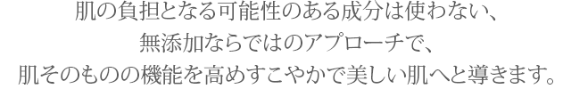 肌の負担となる可能性のある成分は使わない、無添加ならではのアプローチで、肌そのものの機能を高めすこやかで美しい肌へと導きます。