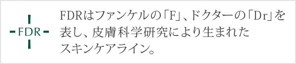 FDRはファンケルの「F」、ドクターの「Dr」を表し、皮膚科学研究により生まれたスキンケアライン。