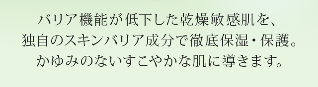 バリア機能が低下した 乾燥敏感肌を、独自のスキンバリア成分で 徹底保湿・保護。かゆみのないすこやかな肌に導きます。