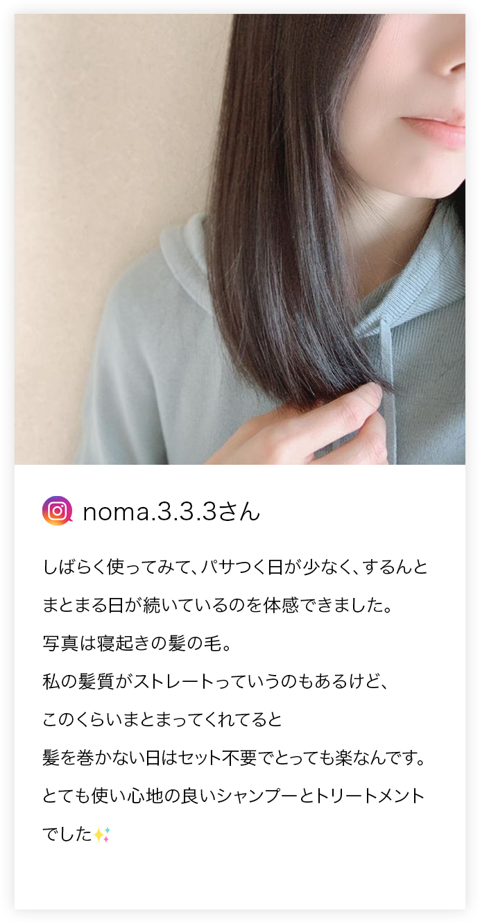 noma.3.3.3さん しばらく使ってみて、パサつく日が少なく、するんとまとまる日が続いているのを体感できました。写真は寝起きの髪の毛。私の髪質がストレートっていうのもあるけど、このくらいまとまってくれてると髪を巻かない日はセット不要でとっても楽なんです。とても使い心地の良いシャンプーとトリートメントでした