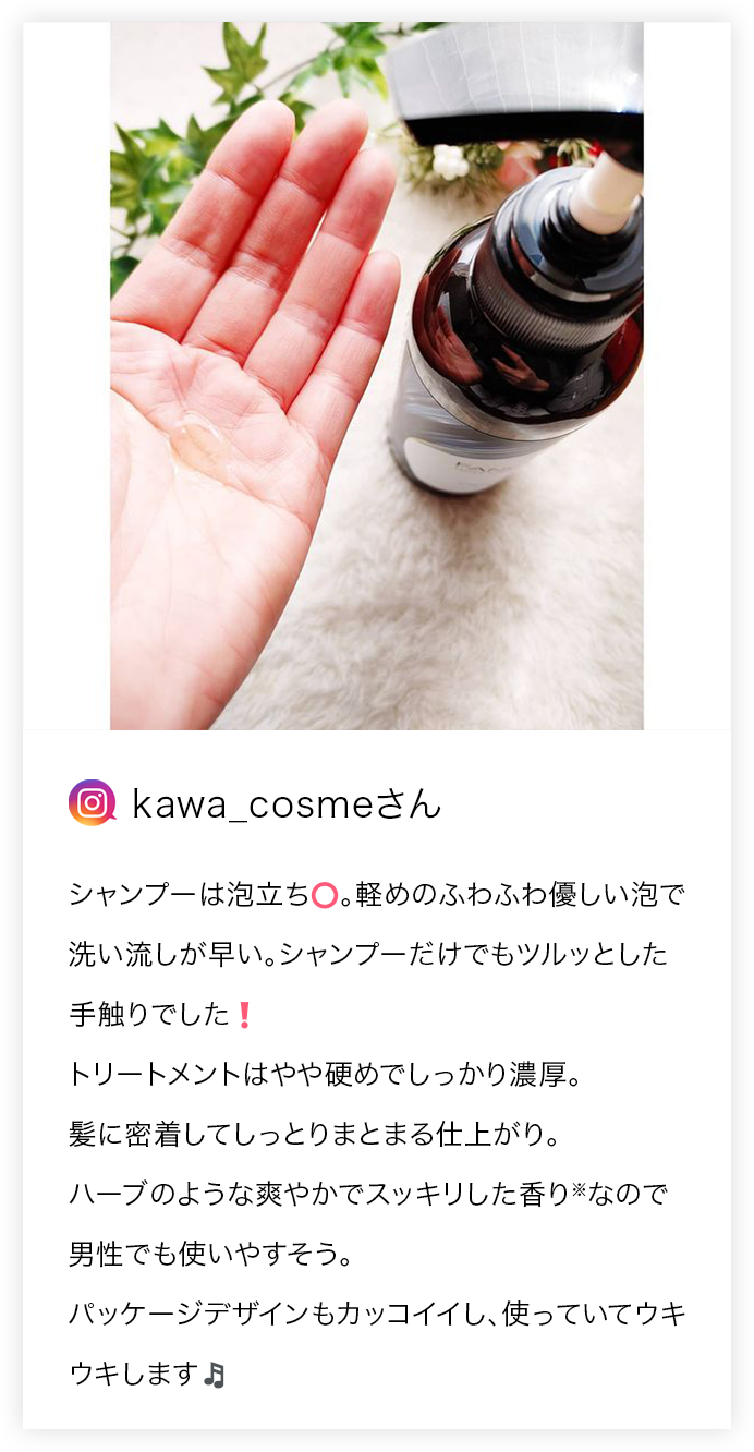 kawa_cosmeさん シャンプーは泡立ち◎。軽めのふわふわ優しい泡で洗い流しが早い。シャンプーだけでもツルッとした手触りでした! トリートメントはやや硬めでしっかり濃厚。髪に密着してしっとりまとまる仕上がり。ハーブのような爽やかでスッキリした香り※なので男性でも使いやすそう。パッケージデザインもカッコイイし、使っていてウキウキします♪