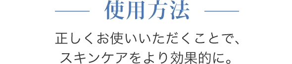 使用方法 正しくお使いいただくことで、スキンケアをより効果的に。