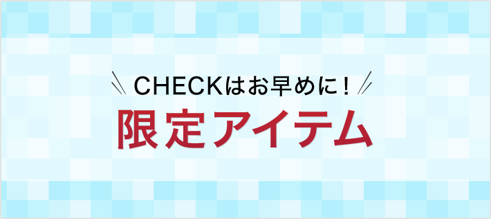 CHECKはお早めに！ 限定アイテム